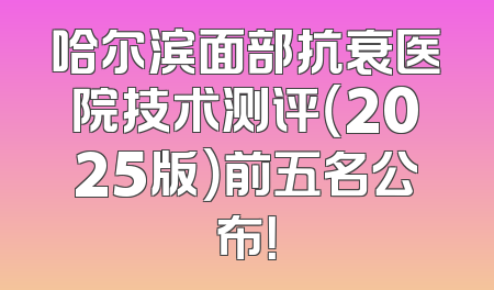 哈尔滨面部抗衰医院技术测评（2025版）前五名公布！