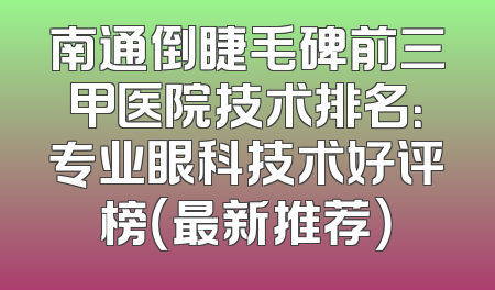 南通倒睫毛碑前三甲医院技术排名：专业眼科技术好评榜（最新推荐）