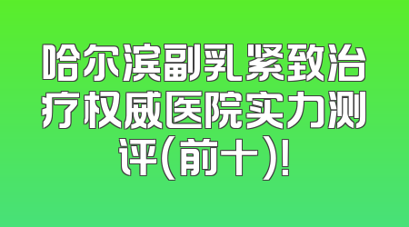 哈尔滨副乳紧致治疗权威医院实力测评（前十）！