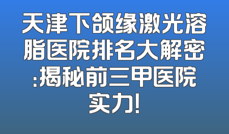 天津下颌缘激光溶脂医院排名大解密：揭秘前三甲医院实力！