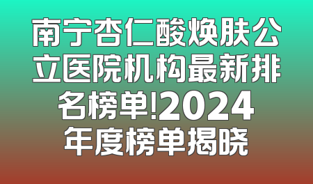 南宁杏仁酸焕肤公立医院机构最新排名榜单！2024年度榜单揭晓