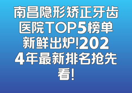 南昌隐形矫正牙齿医院TOP5榜单新鲜出炉！2024年最新排名抢先看！
