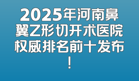 2025年河南鼻翼Z形切开术医院权威排名前十发布！