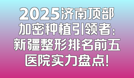 2025济南顶部加密种植引领者：新疆整形排名前五医院实力盘点！