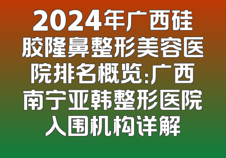 2024年广西硅胶隆鼻整形美容医院排名概览：广西南宁亚韩整形医院入围机构详解