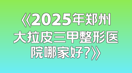 《2025年郑州大拉皮三甲整形医院哪家好？》
