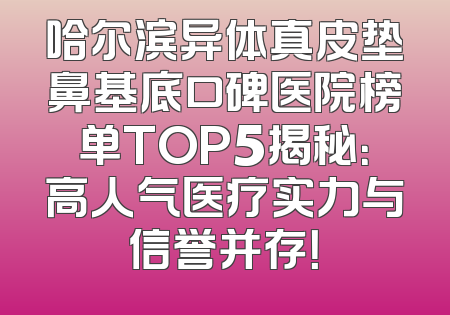 哈尔滨异体真皮垫鼻基底口碑医院榜单TOP5揭秘：高人气医疗实力与信誉并存！