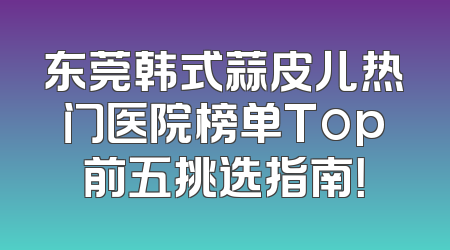 东莞韩式蒜皮儿热门医院榜单Top前五挑选指南！