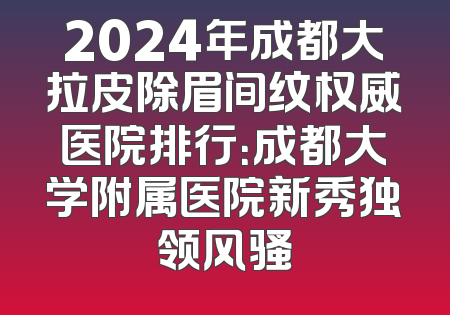 2024年成都大拉皮除眉间纹权威医院排行：成都大学附属医院新秀独领风骚
