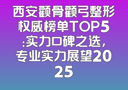 西安颧骨颧弓整形权威榜单TOP5：实力口碑之选，专业实力展望2025