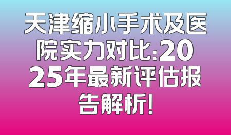 天津缩小手术及医院实力对比：2025年最新评估报告解析！