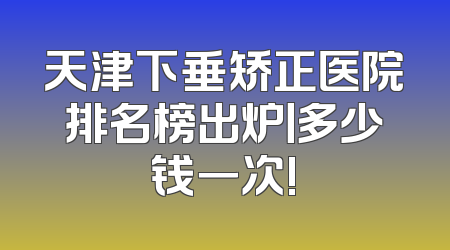 天津下垂矫正医院排名榜出炉丨多少钱一次!
