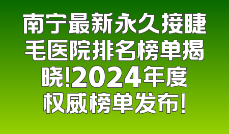 南宁最新永久接睫毛医院排名榜单揭晓！2024年度权威榜单发布！