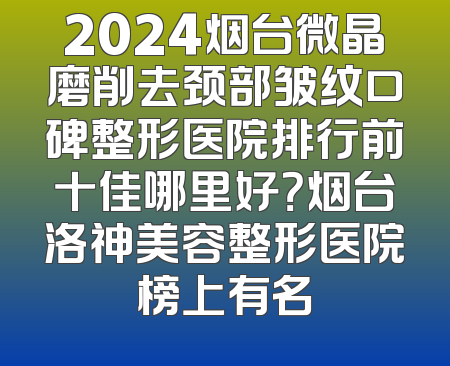 2024烟台微晶磨削去颈部皱纹口碑整形医院排行前十佳哪里好？烟台洛神美容整形医院榜上有名