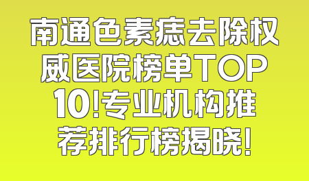 南通色素痣去除权威医院榜单TOP10！专业机构推荐排行榜揭晓！