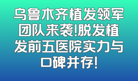 乌鲁木齐植发领军团队来袭！脱发植发前五医院实力与口碑并存！