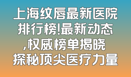 上海纹唇最新医院排行榜！最新动态，权威榜单揭晓 探秘顶尖医疗力量