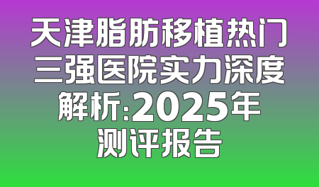 天津脂肪移植热门三强医院实力深度解析：2025年测评报告