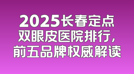 2025长春定点双眼皮医院排行，前五品牌权威解读