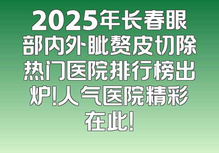 2025年长春眼部内外眦赘皮切除热门医院排行榜出炉！人气医院精彩在此！