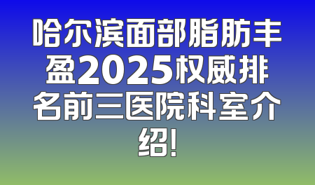 哈尔滨面部脂肪丰盈2025权威排名前三医院科室介绍！