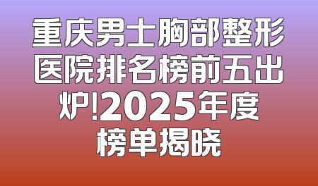 重庆男士胸部整形医院排名榜前五出炉！2025年度榜单揭晓