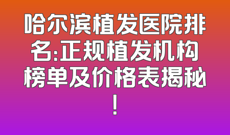 哈尔滨植发医院排名：正规植发机构榜单及价格表揭秘！