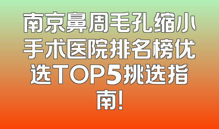 南京鼻周毛孔缩小手术医院排名榜优选TOP5挑选指南！
