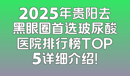 2025年贵阳去黑眼圈首选玻尿酸医院排行榜TOP5详细介绍！