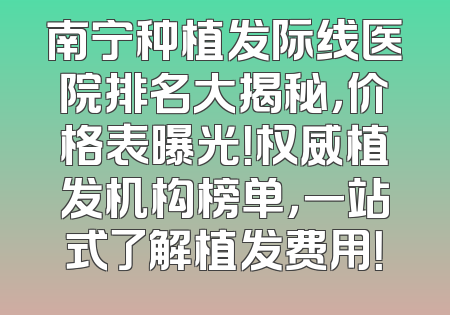 南宁种植发际线医院排名大揭秘，价格表曝光！权威植发机构榜单，一站式了解植发费用！