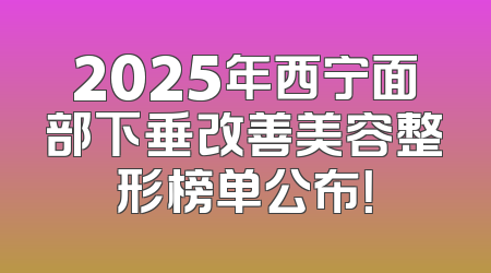 2025年西宁面部下垂改善美容整形榜单公布！