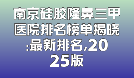 南京硅胶隆鼻三甲医院排名榜单揭晓：最新排名，2025版