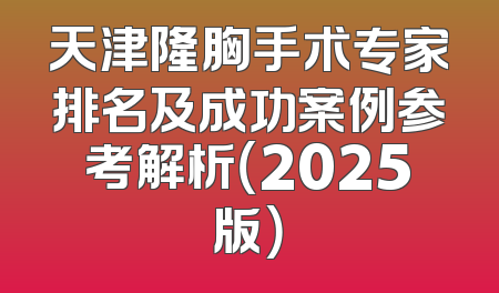 天津隆胸手术专家排名及成功案例参考解析（2025版）