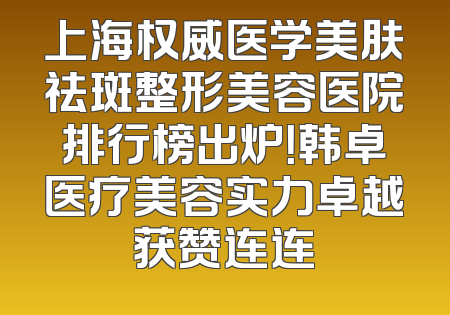上海权威医学美肤祛斑整形美容医院排行榜出炉！韩卓医疗美容实力卓越获赞连连