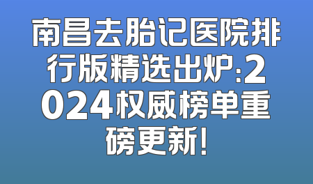 南昌去胎记医院排行版精选出炉：2024权威榜单重磅更新！