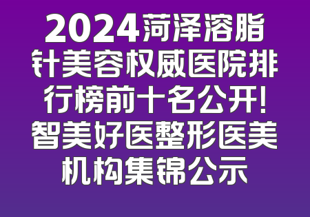 2024菏泽溶脂针美容权威医院排行榜前十名公开！智美好医整形医美机构集锦公示