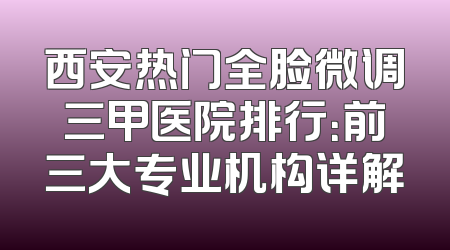 西安热门全脸微调三甲医院排行：前三大专业机构详解