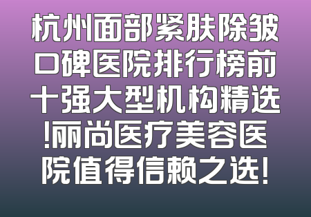 杭州面部紧肤除皱口碑医院排行榜前十强大型机构精选！丽尚医疗美容医院值得信赖之选！