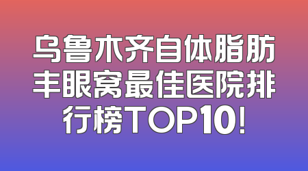 乌鲁木齐自体脂肪丰眼窝最佳医院排行榜TOP10！