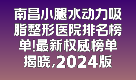 南昌小腿水动力吸脂整形医院排名榜单！最新权威榜单揭晓，2024版