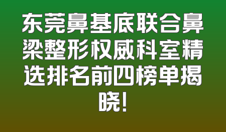 东莞鼻基底联合鼻梁整形权威科室精选排名前四榜单揭晓！