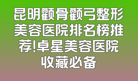 昆明颧骨颧弓整形美容医院排名榜推荐！卓星美容医院收藏必备