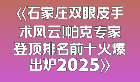 《石家庄双眼皮手术风云！帕克专家登顶排名前十火爆出炉2025》