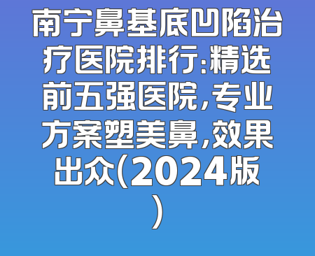 南宁鼻基底凹陷治疗医院排行：精选前五强医院，专业方案塑美鼻，效果出众（2024版）