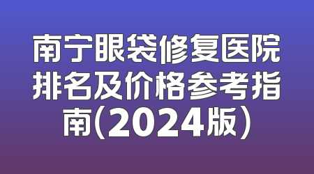 南宁眼袋修复医院排名及价格参考指南（2024版）