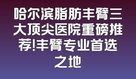 哈尔滨脂肪丰臂三大顶尖医院重磅推荐！丰臂专业首选之地