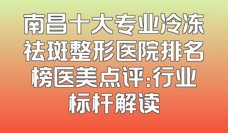 南昌十大专业冷冻祛斑整形医院排名榜医美点评：行业标杆解读