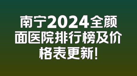 南宁2024全颜面医院排行榜及价格表更新！