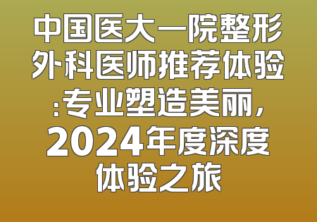 中国医大一院整形外科医师推荐体验：专业塑造美丽，2024年度深度体验之旅