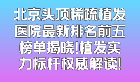 北京头顶稀疏植发医院最新排名前五榜单揭晓！植发实力标杆权威解读！